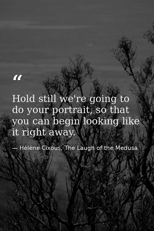 Hold still we're going to do your portrait, so that you can begin looking like it right away. — Hélène Cixous, The Laugh of the Medusa