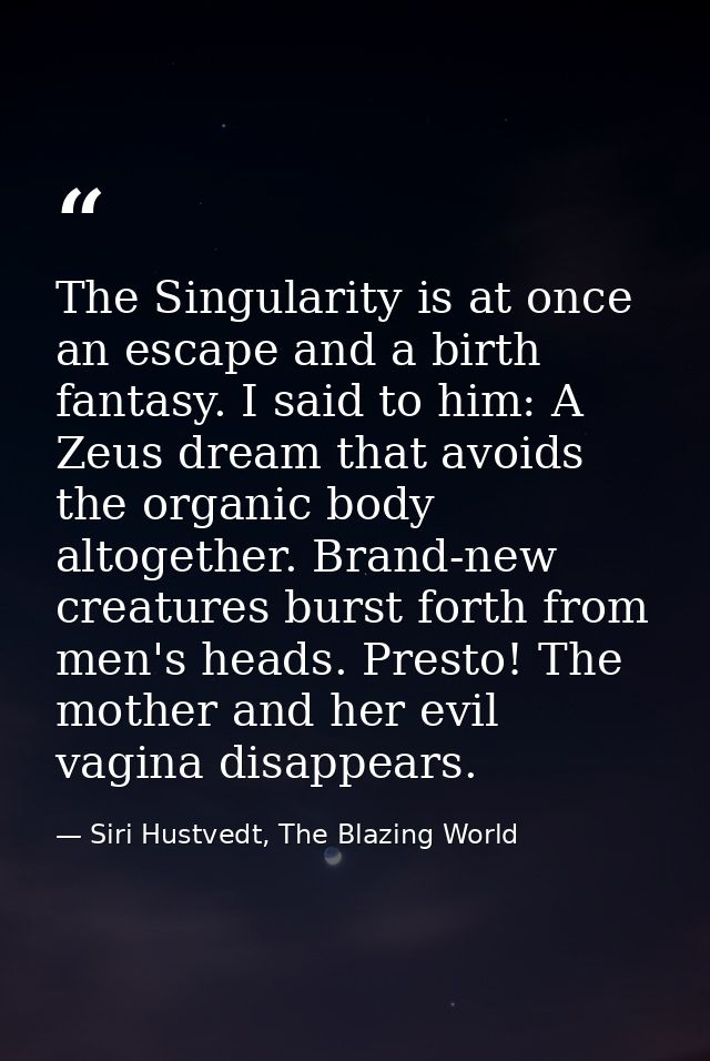 The Singularity is at once an escape and a birth fantasy. I said to him: A Zeus dream that avoids the organic body altog — Siri Hustvedt, The Blazing World
