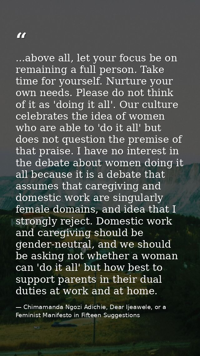 ...above all, let your focus be on remaining a full person. Take time for yourself. Nurture your own needs. Please do no — Chimamanda Ngozi Adichie, Dear Ijeawele, or a Feminist Manifesto in Fifteen Suggestions