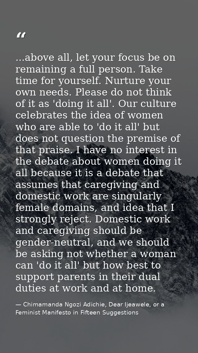 ...above all, let your focus be on remaining a full person. Take time for yourself. Nurture your own needs. Please do no — Chimamanda Ngozi Adichie, Dear Ijeawele, or a Feminist Manifesto in Fifteen Suggestions
