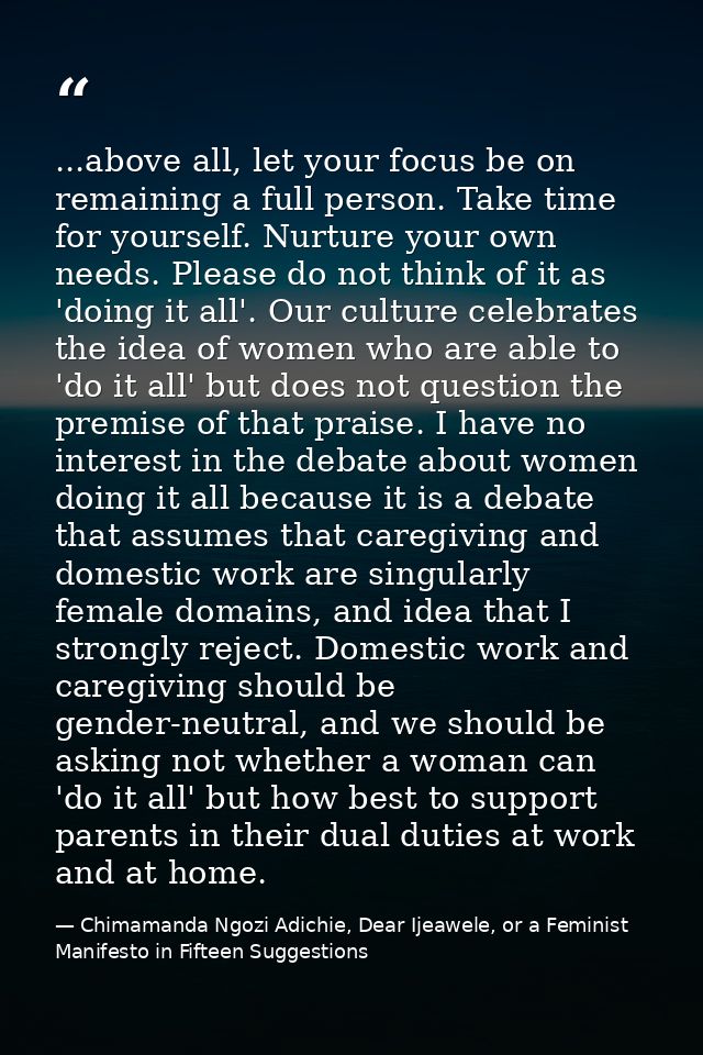 ...above all, let your focus be on remaining a full person. Take time for yourself. Nurture your own needs. Please do no — Chimamanda Ngozi Adichie, Dear Ijeawele, or a Feminist Manifesto in Fifteen Suggestions