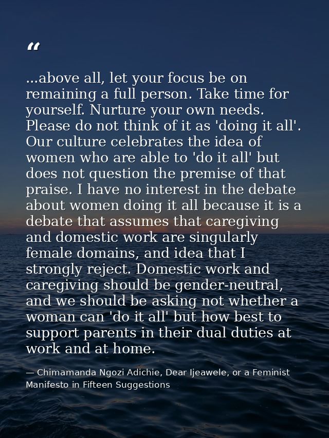 ...above all, let your focus be on remaining a full person. Take time for yourself. Nurture your own needs. Please do no — Chimamanda Ngozi Adichie, Dear Ijeawele, or a Feminist Manifesto in Fifteen Suggestions