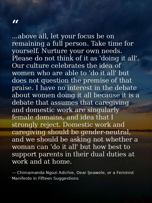 ...above all, let your focus be on remaining a full person. Take time for yourself. Nurture your own needs. Please do no — Chimamanda Ngozi Adichie, Dear Ijeawele, or a Feminist Manifesto in Fifteen Suggestions