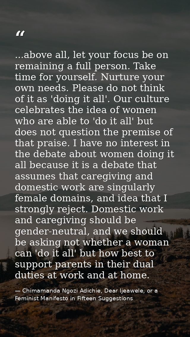 ...above all, let your focus be on remaining a full person. Take time for yourself. Nurture your own needs. Please do no — Chimamanda Ngozi Adichie, Dear Ijeawele, or a Feminist Manifesto in Fifteen Suggestions