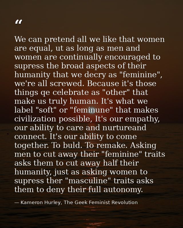 We can pretend all we like that women are equal, ut as long as men and women are continually encouraged to supress the b — Kameron Hurley, The Geek Feminist Revolution