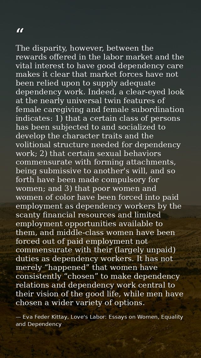 The disparity, however, between the rewards offered in the labor market and the vital interest to have good dependency c — Eva Feder Kittay, Love's Labor: Essays on Women, Equality and Dependency