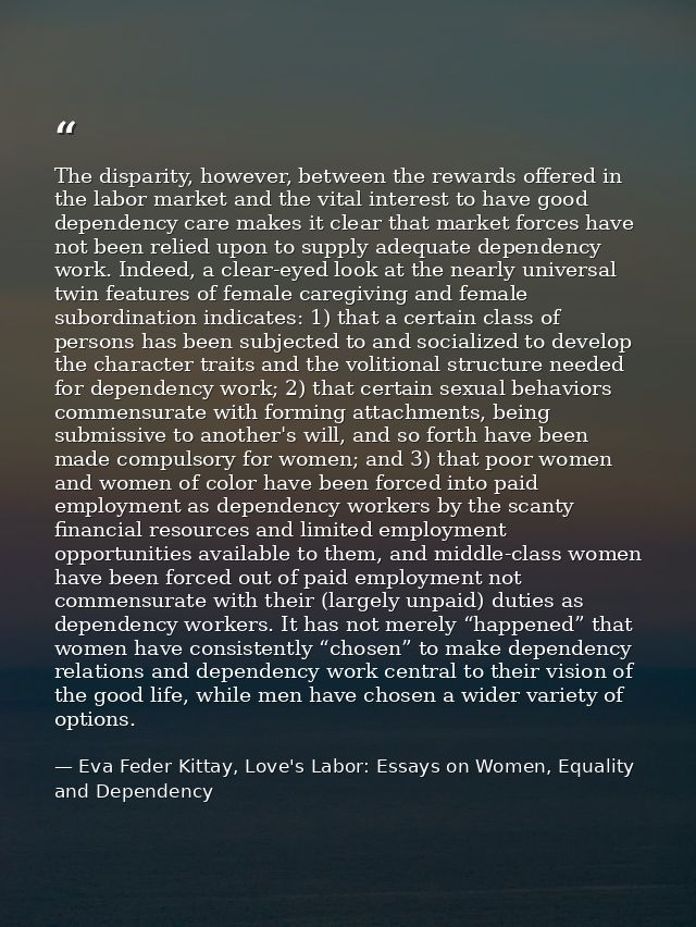 The disparity, however, between the rewards offered in the labor market and the vital interest to have good dependency c — Eva Feder Kittay, Love's Labor: Essays on Women, Equality and Dependency