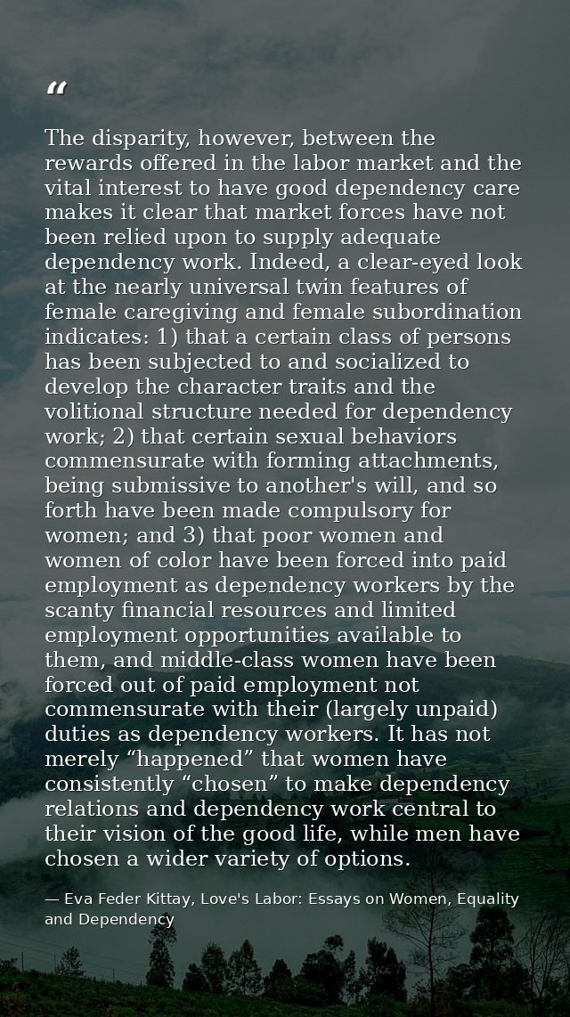 The disparity, however, between the rewards offered in the labor market and the vital interest to have good dependency c — Eva Feder Kittay, Love's Labor: Essays on Women, Equality and Dependency