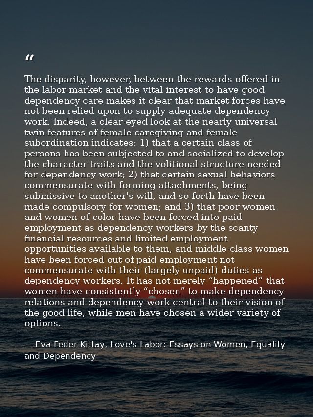 The disparity, however, between the rewards offered in the labor market and the vital interest to have good dependency c — Eva Feder Kittay, Love's Labor: Essays on Women, Equality and Dependency
