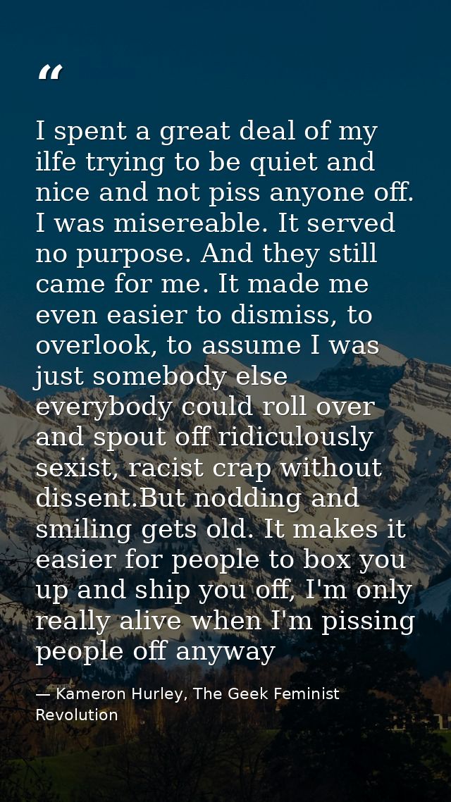 I spent a great deal of my ilfe trying to be quiet and nice and not piss anyone off. I was misereable. It served no purp — Kameron Hurley, The Geek Feminist Revolution