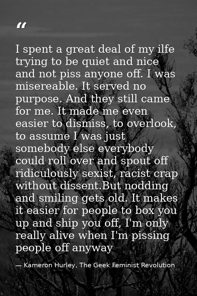 I spent a great deal of my ilfe trying to be quiet and nice and not piss anyone off. I was misereable. It served no purp — Kameron Hurley, The Geek Feminist Revolution