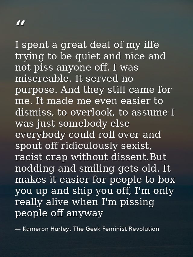 I spent a great deal of my ilfe trying to be quiet and nice and not piss anyone off. I was misereable. It served no purp — Kameron Hurley, The Geek Feminist Revolution