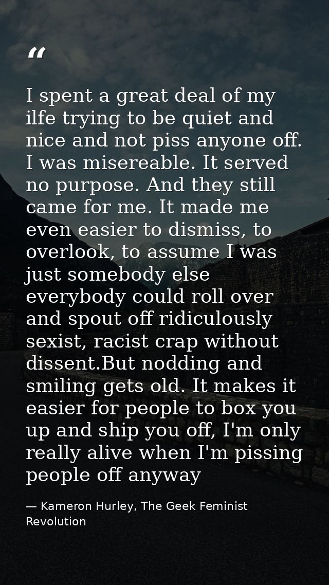 I spent a great deal of my ilfe trying to be quiet and nice and not piss anyone off. I was misereable. It served no purp — Kameron Hurley, The Geek Feminist Revolution