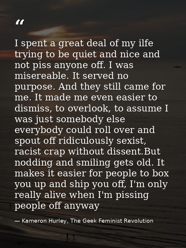 I spent a great deal of my ilfe trying to be quiet and nice and not piss anyone off. I was misereable. It served no purp — Kameron Hurley, The Geek Feminist Revolution