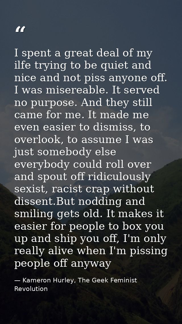 I spent a great deal of my ilfe trying to be quiet and nice and not piss anyone off. I was misereable. It served no purp — Kameron Hurley, The Geek Feminist Revolution