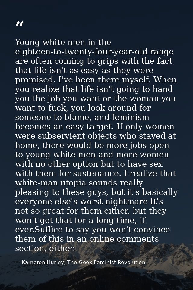 Young white men in the eighteen-to-twenty-four-year-old range are often coming to grips with the fact that life isn't as — Kameron Hurley, The Geek Feminist Revolution