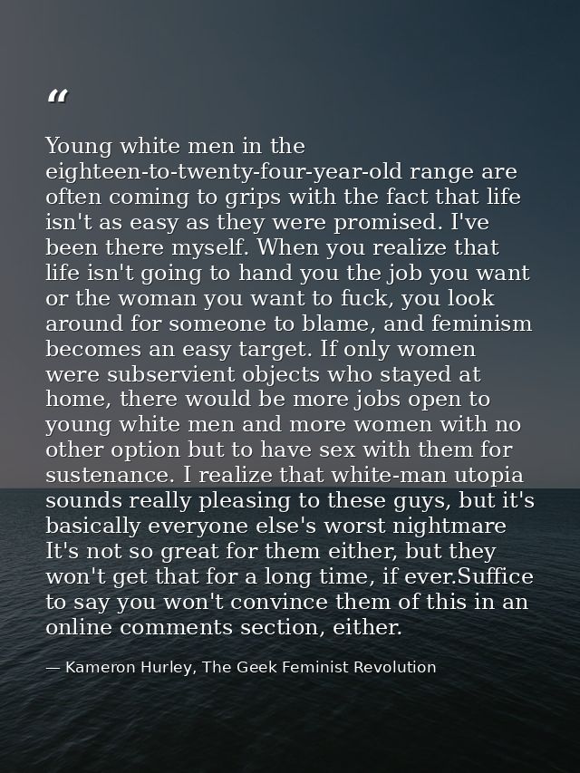 Young white men in the eighteen-to-twenty-four-year-old range are often coming to grips with the fact that life isn't as — Kameron Hurley, The Geek Feminist Revolution