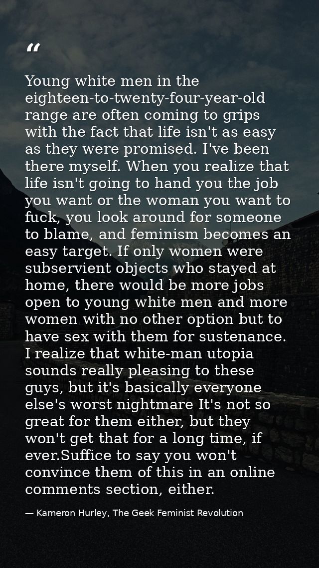 Young white men in the eighteen-to-twenty-four-year-old range are often coming to grips with the fact that life isn't as — Kameron Hurley, The Geek Feminist Revolution