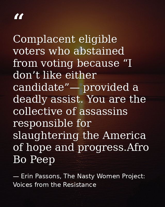 Complacent eligible voters who abstained from voting because “I don’t like either candidate”— provided a deadly assist.  — Erin Passons, The Nasty Women Project: Voices from the Resistance