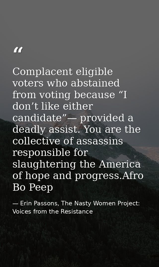 Complacent eligible voters who abstained from voting because “I don’t like either candidate”— provided a deadly assist.  — Erin Passons, The Nasty Women Project: Voices from the Resistance