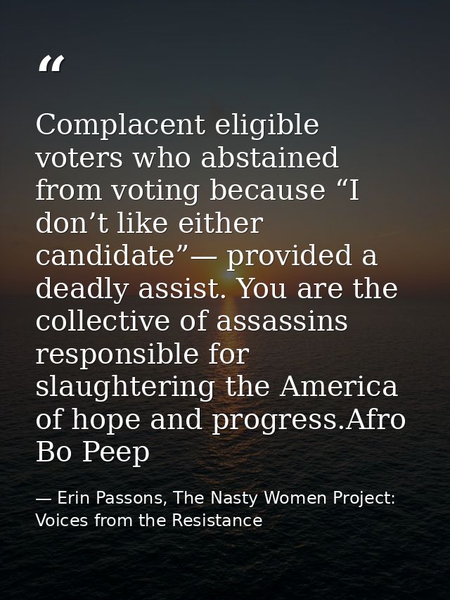 Complacent eligible voters who abstained from voting because “I don’t like either candidate”— provided a deadly assist.  — Erin Passons, The Nasty Women Project: Voices from the Resistance