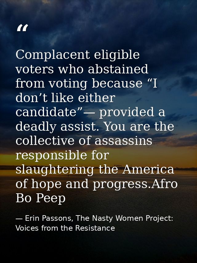 Complacent eligible voters who abstained from voting because “I don’t like either candidate”— provided a deadly assist.  — Erin Passons, The Nasty Women Project: Voices from the Resistance