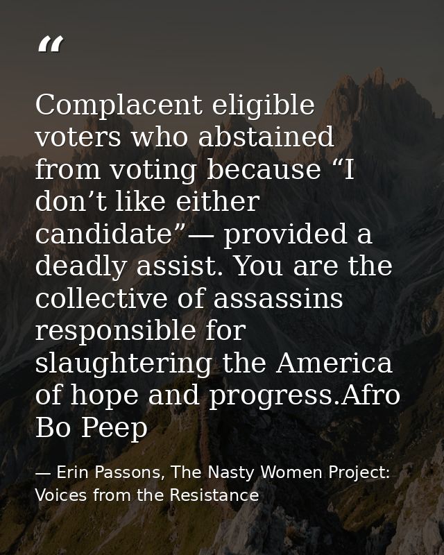 Complacent eligible voters who abstained from voting because “I don’t like either candidate”— provided a deadly assist.  — Erin Passons, The Nasty Women Project: Voices from the Resistance