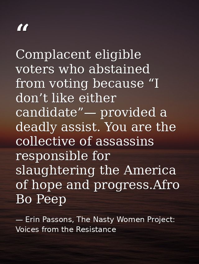 Complacent eligible voters who abstained from voting because “I don’t like either candidate”— provided a deadly assist.  — Erin Passons, The Nasty Women Project: Voices from the Resistance