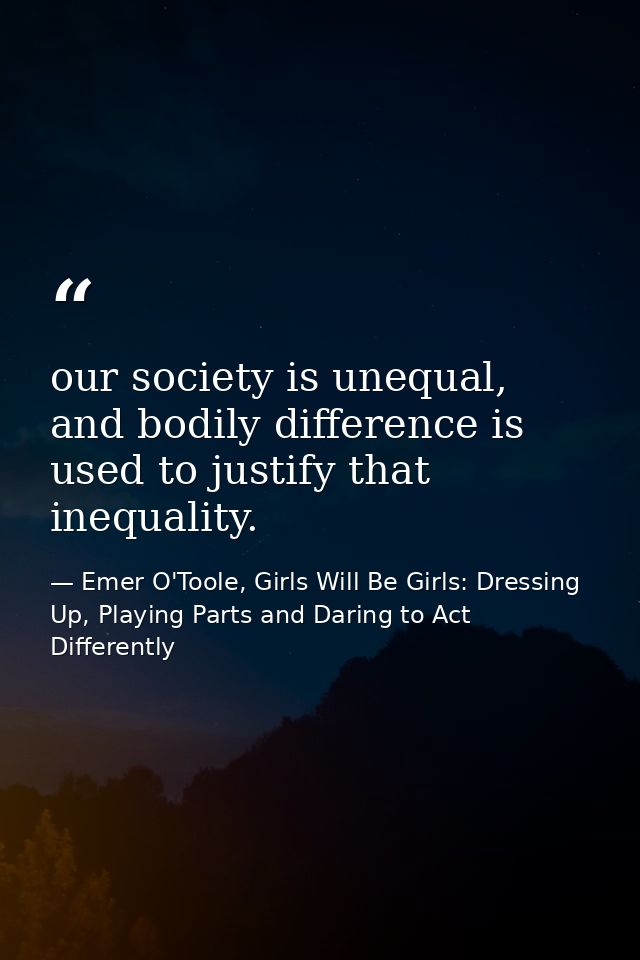 our society is unequal, and bodily difference is used to justify that inequality. — Emer O'Toole, Girls Will Be Girls: Dressing Up, Playing Parts and Daring to Act Differently