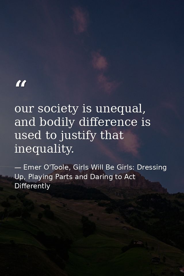 our society is unequal, and bodily difference is used to justify that inequality. — Emer O'Toole, Girls Will Be Girls: Dressing Up, Playing Parts and Daring to Act Differently