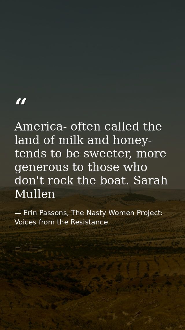 America- often called the land of milk and honey- tends to be sweeter, more generous to those who don't rock the boat. S — Erin Passons, The Nasty Women Project: Voices from the Resistance