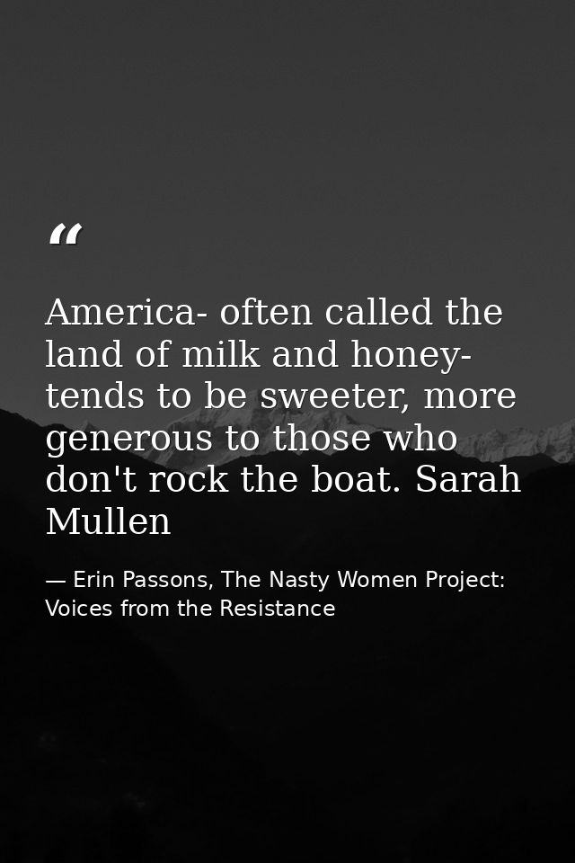 America- often called the land of milk and honey- tends to be sweeter, more generous to those who don't rock the boat. S — Erin Passons, The Nasty Women Project: Voices from the Resistance