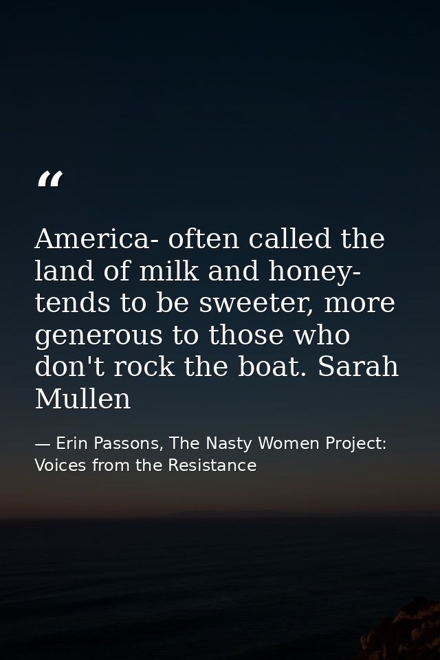 America- often called the land of milk and honey- tends to be sweeter, more generous to those who don't rock the boat. S — Erin Passons, The Nasty Women Project: Voices from the Resistance