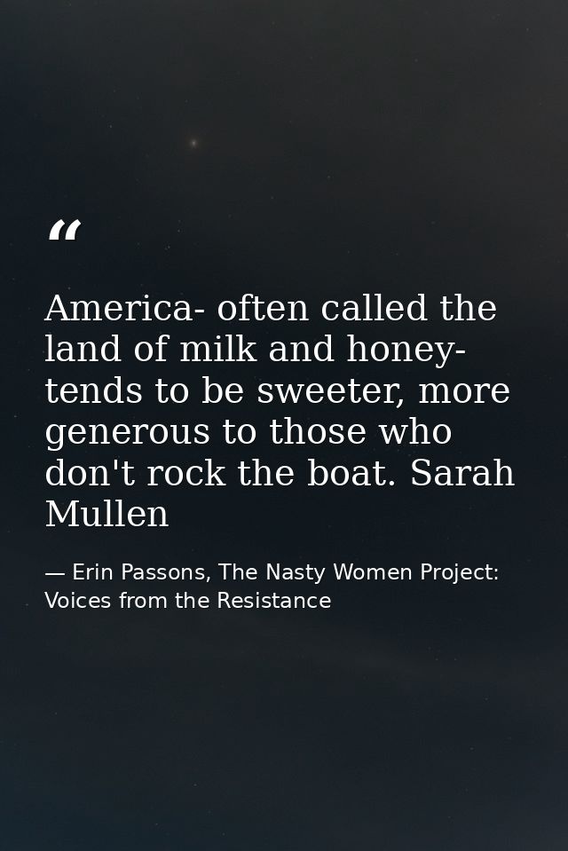 America- often called the land of milk and honey- tends to be sweeter, more generous to those who don't rock the boat. S — Erin Passons, The Nasty Women Project: Voices from the Resistance