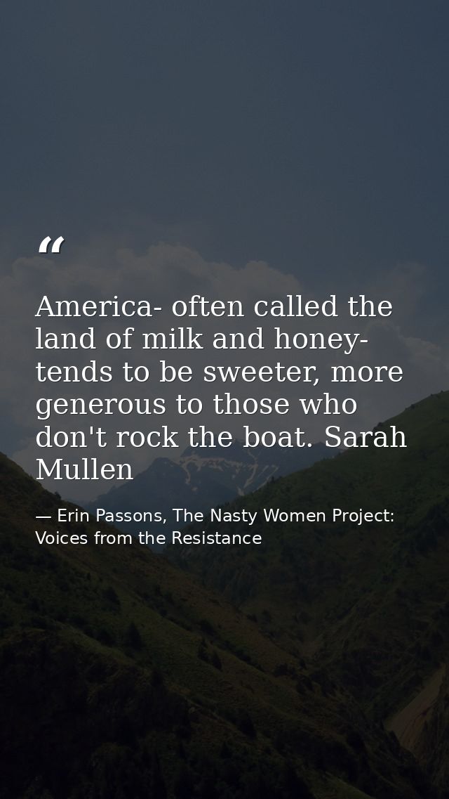America- often called the land of milk and honey- tends to be sweeter, more generous to those who don't rock the boat. S — Erin Passons, The Nasty Women Project: Voices from the Resistance