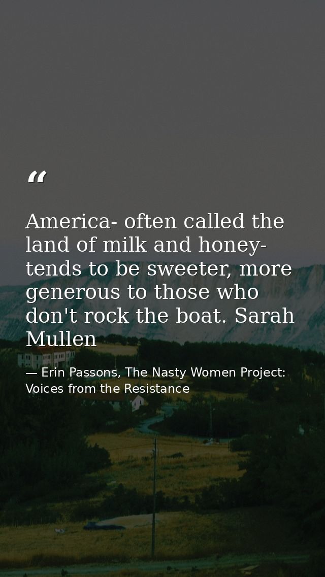 America- often called the land of milk and honey- tends to be sweeter, more generous to those who don't rock the boat. S — Erin Passons, The Nasty Women Project: Voices from the Resistance