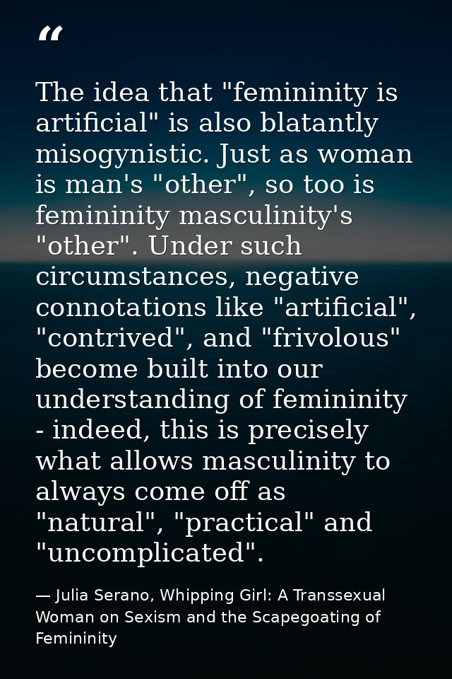 The idea that "femininity is artificial" is also blatantly misogynistic. Just as woman is man's "other", so too is femin — Julia Serano, Whipping Girl: A Transsexual Woman on Sexism and the Scapegoating of Femininity