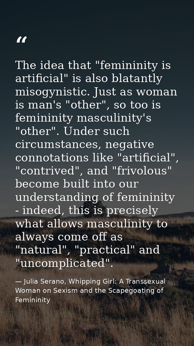 The idea that "femininity is artificial" is also blatantly misogynistic. Just as woman is man's "other", so too is femin — Julia Serano, Whipping Girl: A Transsexual Woman on Sexism and the Scapegoating of Femininity