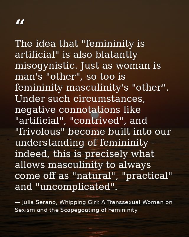The idea that "femininity is artificial" is also blatantly misogynistic. Just as woman is man's "other", so too is femin — Julia Serano, Whipping Girl: A Transsexual Woman on Sexism and the Scapegoating of Femininity