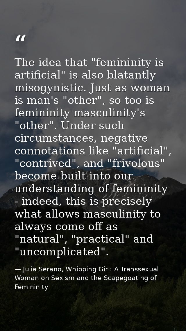The idea that "femininity is artificial" is also blatantly misogynistic. Just as woman is man's "other", so too is femin — Julia Serano, Whipping Girl: A Transsexual Woman on Sexism and the Scapegoating of Femininity