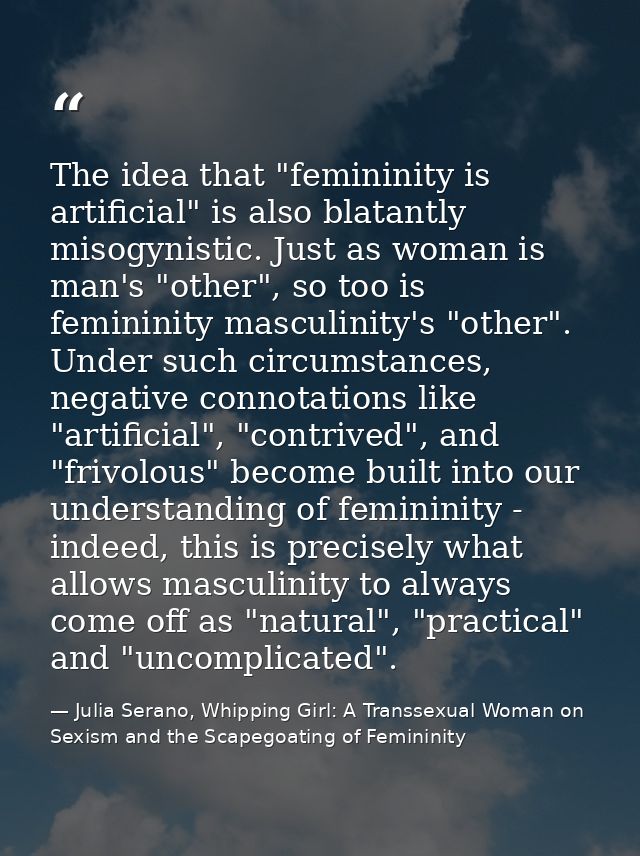 The idea that "femininity is artificial" is also blatantly misogynistic. Just as woman is man's "other", so too is femin — Julia Serano, Whipping Girl: A Transsexual Woman on Sexism and the Scapegoating of Femininity