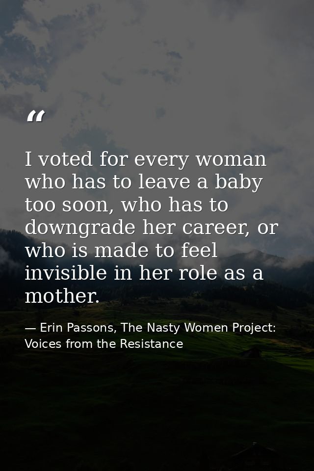 I voted for every woman who has to leave a baby too soon, who has to downgrade her career, or who is made to feel invisi — Erin Passons, The Nasty Women Project: Voices from the Resistance