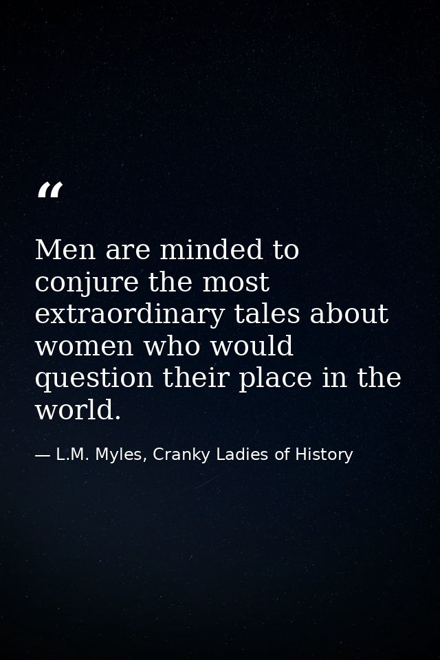 Men are minded to conjure the most extraordinary tales about women who would question their place in the world. — L.M. Myles, Cranky Ladies of History