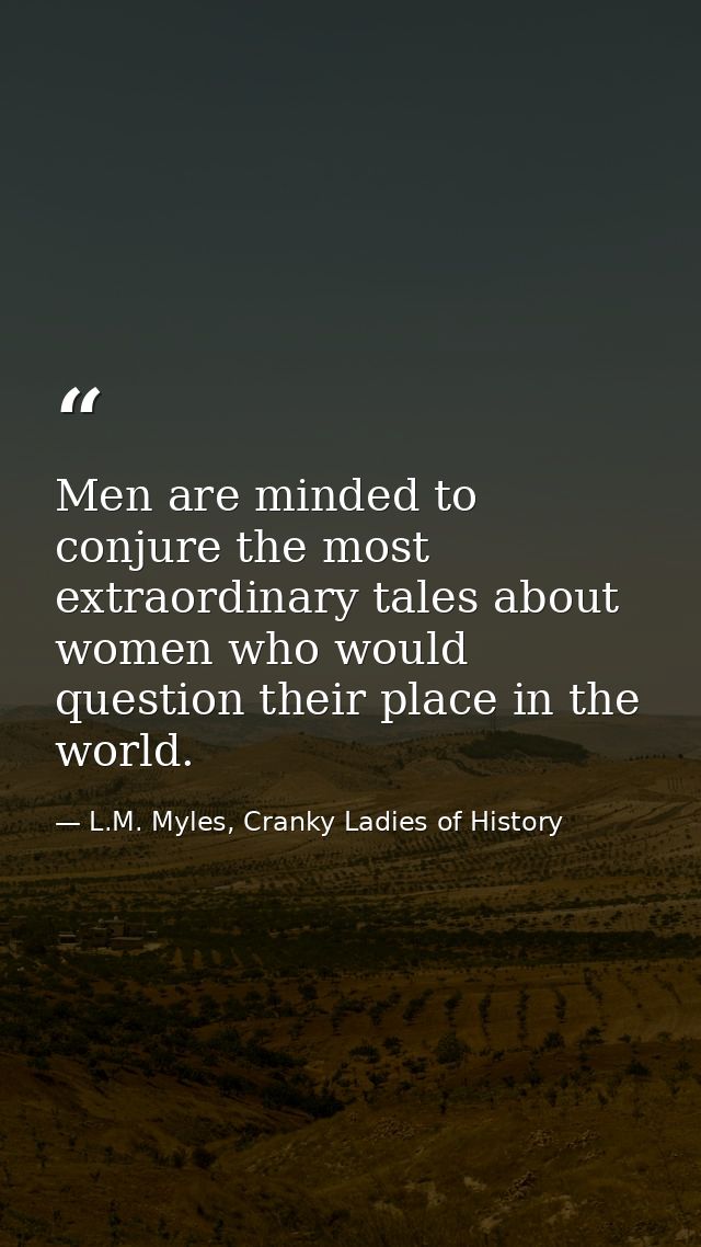 Men are minded to conjure the most extraordinary tales about women who would question their place in the world. — L.M. Myles, Cranky Ladies of History