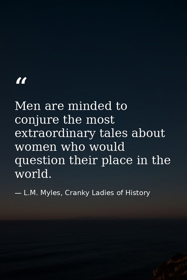 Men are minded to conjure the most extraordinary tales about women who would question their place in the world. — L.M. Myles, Cranky Ladies of History