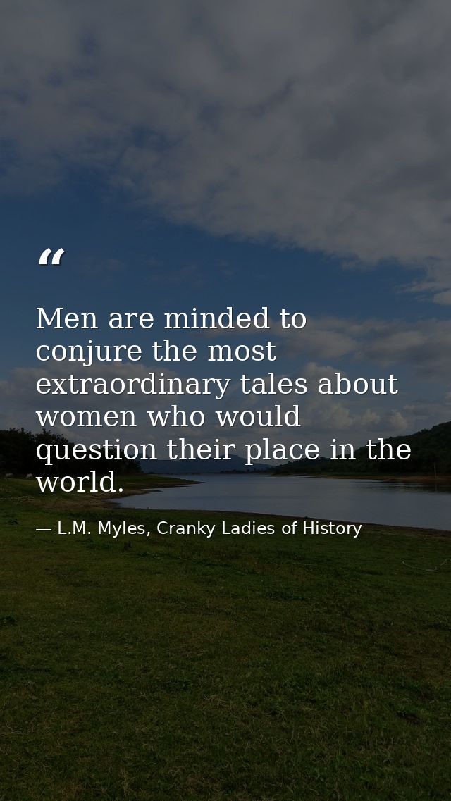 Men are minded to conjure the most extraordinary tales about women who would question their place in the world. — L.M. Myles, Cranky Ladies of History