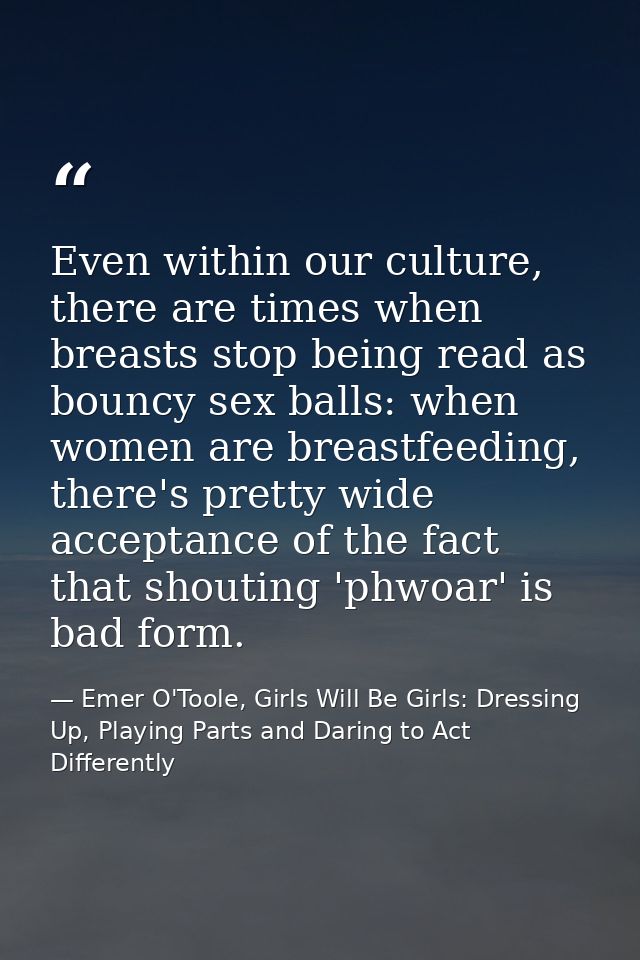 Even within our culture, there are times when breasts stop being read as bouncy sex balls: when women are breastfeeding, — Emer O'Toole, Girls Will Be Girls: Dressing Up, Playing Parts and Daring to Act Differently