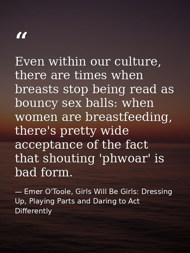 Even within our culture, there are times when breasts stop being read as bouncy sex balls: when women are breastfeeding, — Emer O'Toole, Girls Will Be Girls: Dressing Up, Playing Parts and Daring to Act Differently