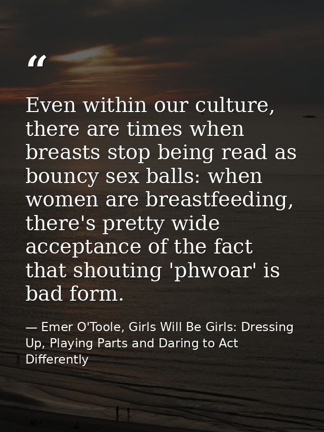 Even within our culture, there are times when breasts stop being read as bouncy sex balls: when women are breastfeeding, — Emer O'Toole, Girls Will Be Girls: Dressing Up, Playing Parts and Daring to Act Differently