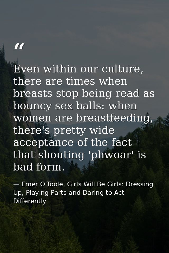 Even within our culture, there are times when breasts stop being read as bouncy sex balls: when women are breastfeeding, — Emer O'Toole, Girls Will Be Girls: Dressing Up, Playing Parts and Daring to Act Differently